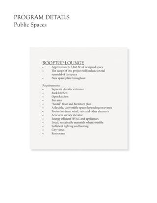 PROGRAM DETAILS
Public Spaces
ROOFTOP LOUNGE
•	 Approximately 5,160 SF of designed space
•	 The scope of this project will include a total 	
	 remodel of the space
•	 New space plan throughout
Requirements:
•	 Separate elevator entrance
•	 Back kitchen
•	 Open kitchen
•	 Bar area
•	 “Social” floor and furniture plan
•	 A flexible, convertible space depending on events
•	 Protection from wind, rain and other elements
•	 Access to service elevator
•	 Energy efficient HVAC and appliances
•	 Local, sustainable materials when possible
•	 Sufficient lighting and heating
•	 City views
•	 Restrooms
 