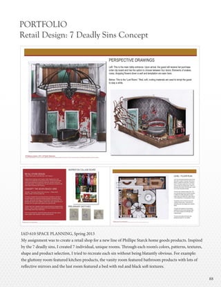 8888
PORTFOLIO
Retail Design: 7 Deadly Sins Concept
IAD 610 SPACE PLANNING, Spring 2013
My assignment was to create a retail shop for a new line of Phillipe Starck home goods products. Inspired
by the 7 deadly sins, I created 7 individual, unique rooms. Through each room’s colors, patterns, textures,
shape and product selection, I tried to recreate each sin without being blatantly obvious. For example:
the gluttony room featured kitchen products, the vanity room featured bathroom products with lots of
reflective mirrors and the lust room featured a bed with red and black soft textures.
 