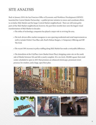 99
SITE ANALYSIS
Back in January 2010, the San Francisco Office of Economic and Workforce Development (OEWD)
launched the Central Market Partnership – a public/private initiative to renew and coordinate efforts
to revitalize Mid-Market and the larger Central Market neighborhood. There are still some gritty
parts of the Mid-Market neighborhood; however, the past three months have seen the largest visual
transformation of Mid-Market in decades:
• The influx of technology companies has played a major role in reviving the area.
• The tech-driven office market resurgence is now spurring residential and retail improvements as
well to include Dottie’s True Blue café, Pearl’s Deluxe Burgers, A Temporary Offering and Off
The Grid.
• The recent 30% increase in police staffing along Mid-Market has made a noticeable difference.
• The demolition at the CityPlace (now Market Street Place) shopping center site on the south
side of Market between 5th and 6th is nearly complete. It’s a six-level, 250,000-square-foot retail
center scheduled to open in 2015 that promises an enhanced streetscape, prominent street
presence for retailers, and a large, open floor plan.
New Market Street Place Shopping Mall - Rendering
 