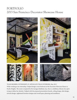 9090
PORTFOLIO
2013 San Francisco Decorator Showcase House
TEAM MEMBER, INTERNSHIP AT APPLEGATE TRAN INTERIORS, May 2013
While working at my internship, I helped design a teen bedroom at the Decorator Showcase House in
Pacific Heights. The room is inspired by the teenage inhabitant, Jay, who is a rebellious, liberal, free spirit
trying to define her identity. I helped with the proposal presentation boards, ceiling design, desk design,
artwork design, nightstand furniture designs and overall space planning and installation.
 