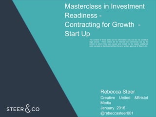 Masterclass in Investment
Readiness -
Contracting for Growth -
Start Up
The content of these slides are for information only and do not constitute
legal advice. These slides are for internal non commercial use by the
person to whom they were issued and should not be copied, published,
sold, licensed or distributed without the prior written approval of Steer & Co.
Rebecca Steer
Creative United &Bristol
Media
January 2016
@rebeccasteer001
 