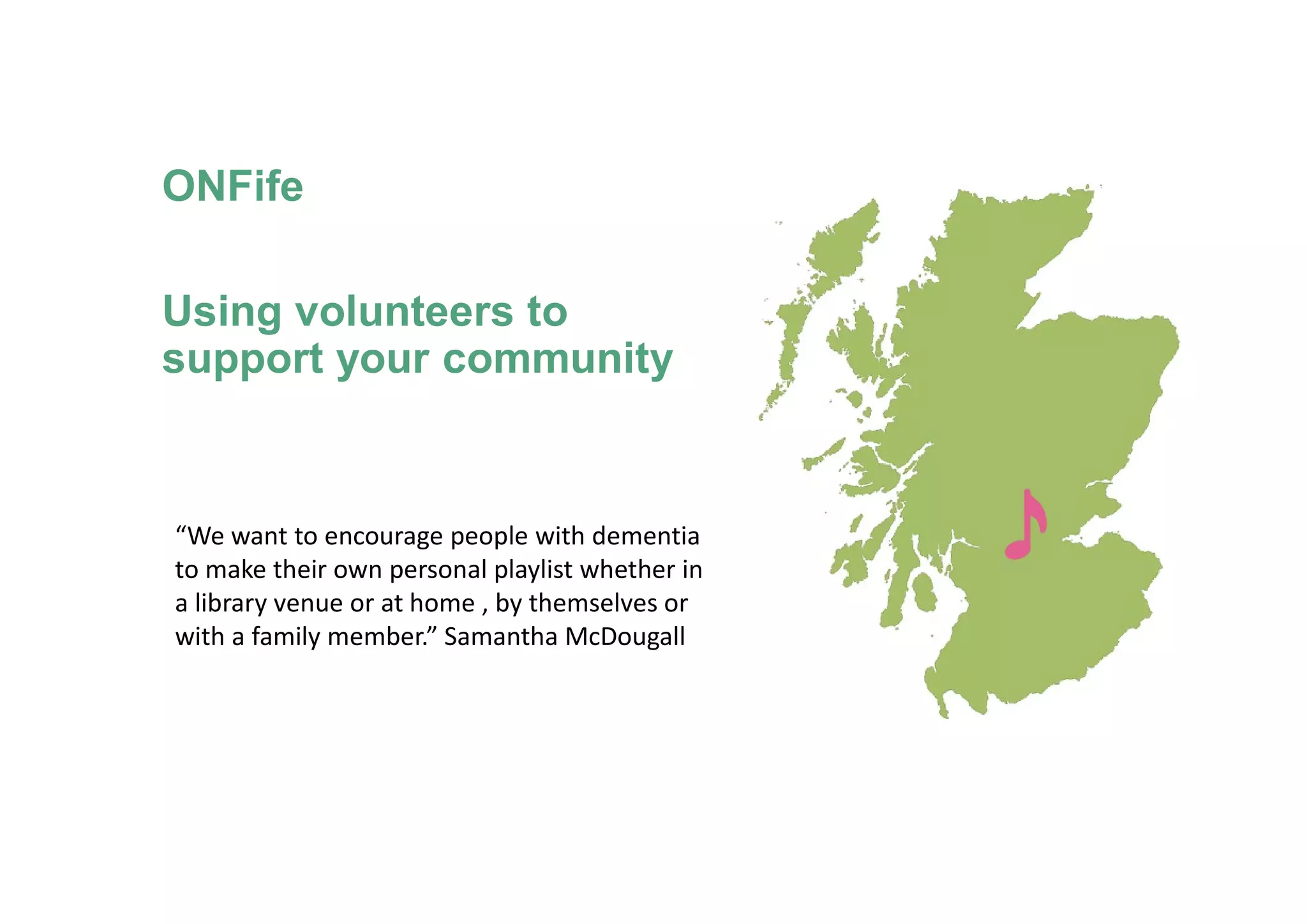 ONFife
Using volunteers to
support your community
“We want to encourage people with dementia
to make their own personal playlist whether in
a library venue or at home , by themselves or
with a family member.” Samantha McDougall
 