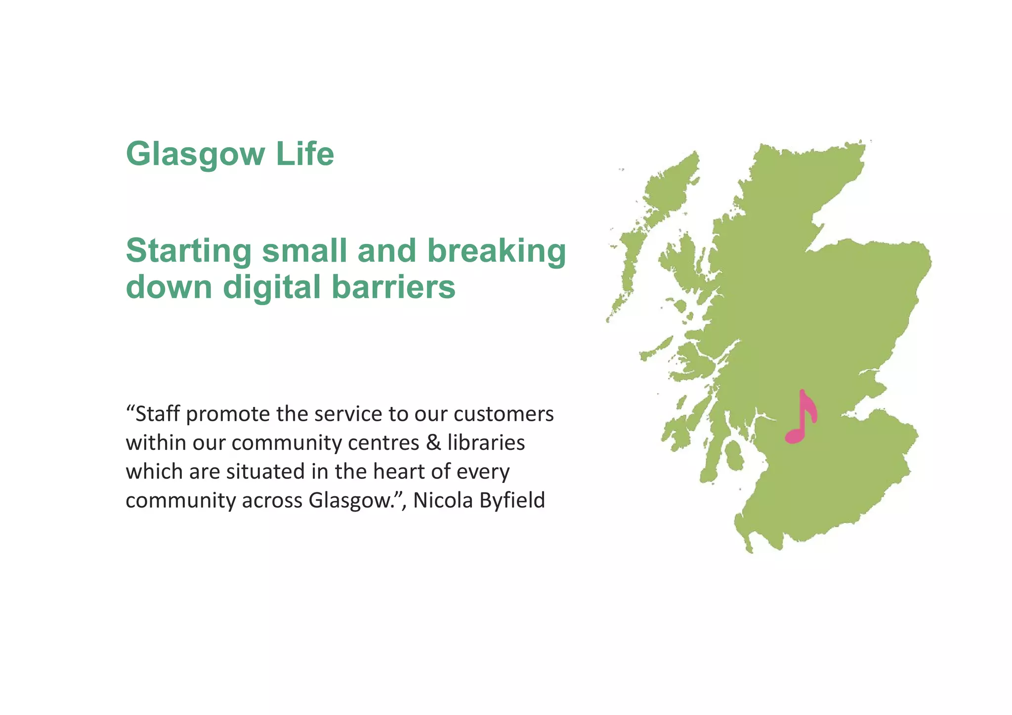 Glasgow Life
Starting small and breaking
down digital barriers
“Staff promote the service to our customers
within our community centres & libraries
which are situated in the heart of every
community across Glasgow.”, Nicola Byfield
 