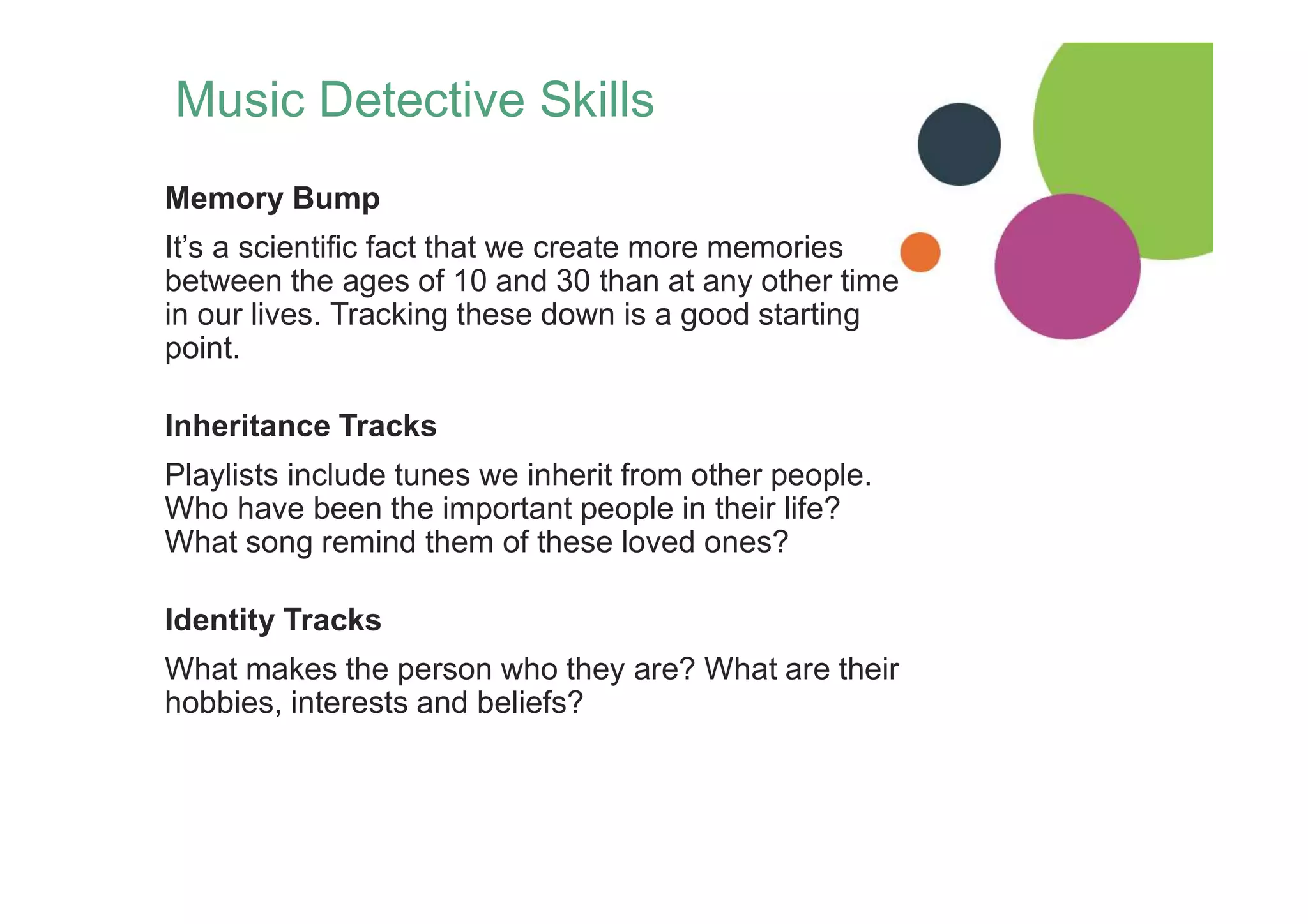 Music Detective Skills
Memory Bump
It’s a scientific fact that we create more memories
between the ages of 10 and 30 than at any other time
in our lives. Tracking these down is a good starting
point.
Inheritance Tracks
Playlists include tunes we inherit from other people.
Who have been the important people in their life?
What song remind them of these loved ones?
Identity Tracks
What makes the person who they are? What are their
hobbies, interests and beliefs?
 