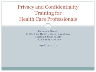 Privacy and Confidentiality
       Training for
Health Care Professionals

          Rebecca Kmett
   MHA 690 Health Care Capstone
        Ashford University
        Dr. Sherry Grover

           April 4, 2013
 