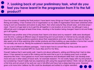 7. Looking back at your preliminary task, what do you feel you have learnt in the progression from it to the full product?  Over the course of creating the final product I have learnt many things as it hasn’t just been about doing the filming and editing, it has involved a lot of organisation so my skills of organisation have been stretched when trying to sort out characters and actors to play them, then what costume they should wear, and what props I need. I found it a huge task to try to get this all together in one location at one time, but although it was a difficult job and it changed at least three times, resulting in the location being changed I learnt a lot and finally got it all together. Research was another area of the process that I learnt a lot about and my research  skills were developed over the time. Looking at different ways of researching and not just books or internet but by actually asking people from the target audience questions about their expectations and what  makes a tom-com for them. I also spent a lot of time watching other similar products and then building up case studies in forms that I would not normally use such as  filming the audience’s reactions and documenting their opinions.  To use a lot of different software packages,  I had to learn how to convert files so they could be used in different software for example MP3 for music files and FLV for films.  Overall I believe that it went pretty well, I learnt a lot about software's, editing and filming that I had no idea about. It has opened my eyes to film making and the work that is put in to creating even such a simple sequence like mine. I have gained so much more experience and developed skills that I can develop even more and use in other areas of future work, for example research. I'm not overly happy with my end product but considering I haven't really had any experience with using this equipment before I think I did an OK job for a first time and am proud of my work as I put in full effort and have had a steep learning curve. However given a bit more time I believe my film could be developed and edited to a higher standard.  