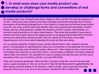 1. In what ways does your media product use, develop or challenge forms and conventions of real media products? My media project has changed loads since I began to plan and film the opening sequence of my film. There were many reasons why these changes occurred for example due to timing, the location of the filming changed from a front street to a back lane as the front street turned out to be very noisy and the back lane location was more practical and accessible. Another reason was the script because I wanted the situation and film to seem more realistic so I decided to ask the actors to do some improvisation. They knew the storyline I was trying to achieve and had a basic idea of the original script so we agreed that to help them to find the acting more natural they should go with it and act natural as if the story it was really happening and not to worry about adjusting the script as they went along.  For my product research I looked at many similar themed films in the  romantic comedy genre. I concentrated on identifying the codes and conventions of one particular film and tried to work out how they were formed to create a Rom-com. I then looked at many more to see if my findings were common to most Rom-com’s. I documented a collection of product research  about these conventions. For example the music is upbeat and sets the story and the mood, examples of this are in the films Just My Luck and Wild Child.  Titles are commonly presented  within the first 2 minutes of the film  but the font and style varies a good examples of  this can be found in High School Musical and Legally Blonde. My titles appear near the ending of my opening, I used a simple, quite quirky font and style because a Rom-Com is fun and no too serious I wanted the title to reflect that.  