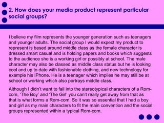 2. How does your media product represent particular social groups? I believe my film represents the younger generation such as teenagers and younger adults. The social group I would expect my product to represent is based around middle class as the female character is dressed smart casual and is holding papers and books which suggests to the audience she is a working girl or possibly at school. The male character may also be classed as middle class status but he is looking cool and up to date with fashionable clothing, and new technology for example his IPhone. He is a teenager which implies he may still be at school or working which also portrays middle class.  Although I didn’t want to fall into the stereotypical characters of a Rom-com, ‘The Boy’ and ‘The Girl’ you can’t really get away from that as that is what forms a Rom-com. So it was so essential that I had a boy and girl as my main characters to fit the main convention and the social groups represented within a typical Rom-com.  