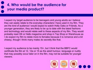 4. Who would be the audience for your media product?   I expect my target audience to be teenagers and young adults as I believe they can easily relate to the everyday characters I have used in my film. They are the kind of audience I would expect to watch Holly Oaks or Friends. As a younger generation, they are likely to be up to date with the latest fashions and technology and would relate well to these aspects of my film. They would probably read OK or Hello magazine and shop in Top Shop or Warehouse as I do expect my film to relate more to females because it is romance and a bit cheesy, though I think many males do secretly like that.  I expect my audience to be mainly 15+, but I think that the BBFC would certificate the film at 12, 12a or 15 as the adult humour, language or nudity that may possibly occur later on in the film, may not be suitable for younger viewers.  