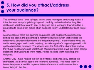 5. How did you attract/address your audience?  The audience base I was trying to attract were teenagers and young adults. I think this was an appropriate group as I can fully understand what they like, dislike and what they want to see, as I myself am a teenager. It wouldn’t be a great idea to base a film aimed at an audience I don’t understand or can’t relate to. A convention of most film opening sequences is to engage the audience by setting the scene and presenting a narrative structure which that creates the relationship between information and enigma (mystery). In an effort to keep the audience engaged and create mystery,  wondering what's happening next I built up the characters entrance. The viewer sees the feet of the characters and so they have no idea who and what these characters are like, it will get them asking questions and wanting to know more. Hence keeping them watching and intrigued.  Another way I have related the film to my target audience is by casting the characters  as a similar age to the intended audience. This helps them to immediately see a real life representation of romance and involves them immediately in the film.  