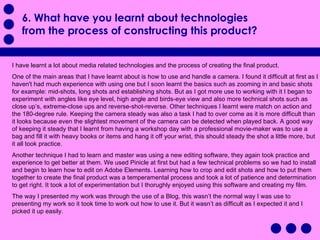 6. What have you learnt about technologies from the process of constructing this product?  I have learnt a lot about media related technologies and the process of creating the final product. One of the main areas that I have learnt about is how to use and handle a camera. I found it difficult at first as I haven't had much experience with using one but I soon learnt the basics such as zooming in and basic shots for example: mid-shots, long shots and establishing shots. But as I got more use to working with it I began to experiment with angles like eye level, high angle and birds-eye view and also more technical shots such as close up’s, extreme-close ups and reverse-shot-reverse. Other techniques I learnt were match on action and the 180-degree rule. Keeping the camera steady was also a task I had to over come as it is more difficult than it looks because even the slightest movement of the camera can be detected when played back. A good way of keeping it steady that I learnt from having a workshop day with a professional movie-maker was to use a bag and fill it with heavy books or items and hang it off your wrist, this should steady the shot a little more, but it all took practice.  Another technique I had to learn and master was using a new editing software, they again took practice and experience to get better at them. We used Pinicle at first but had a few technical problems so we had to install and begin to learn how to edit on Adobe Elements. Learning how to crop and edit shots and how to put them together to create the final product was a temperamental process and took a lot of patience and determination to get right. It took a lot of experimentation but I thorughly enjoyed using this software and creating my film. The way I presented my work was through the use of a Blog, this wasn’t the normal way I was use to presenting my work so it took time to work out how to use it. But it wasn’t as difficult as I expected it and I picked it up easily. 