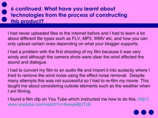 I had never uploaded files to the internet before and I had to learn a lot about different file types such as FLV, MP3, WMV etc, and how you can only upload certain ones depending on what your blogger supports.  I had a problem with the first shooting of my film because it was very windy and although the camera shots were clear the wind affected the sound and dialogue.  I had to convert my film to an audio file and import it into audacity where I tried to remove the wind noise using the effect noise removal.  Despite many attempts this was not successful so I had to re-film my movie. This taught me about considering outside elements such as the weather when I am filming. I found a film clip on You Tube which instructed me how to do this.  http:// www.youtube.com/watch?v =Nwwje8jUTcE 6 continued . What have you learnt about technologies from the process of constructing this product?  