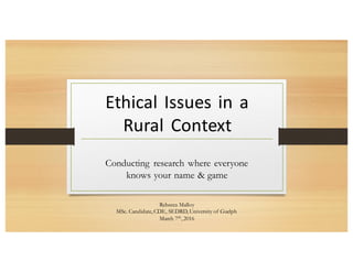 Rebecca Malloy
MSc. Candidate, CDE, SEDRD, University of Guelph
March 7th, 2016
Conducting research where everyone
knows your name & game
Ethical Issues in a
Rural Context
 