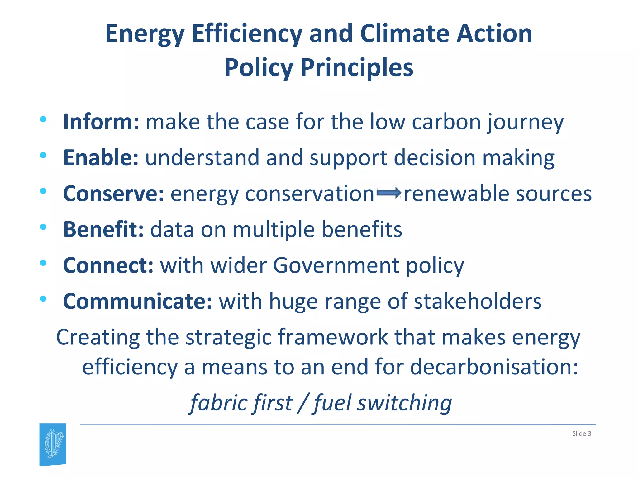 Energy Efficiency and Climate Action
Policy Principles
• Inform: make the case for the low carbon journey
• Enable: understand and support decision making
• Conserve: energy conservation renewable sources
• Benefit: data on multiple benefits
• Connect: with wider Government policy
• Communicate: with huge range of stakeholders
Creating the strategic framework that makes energy
efficiency a means to an end for decarbonisation:
fabric first / fuel switching
Slide 3
 