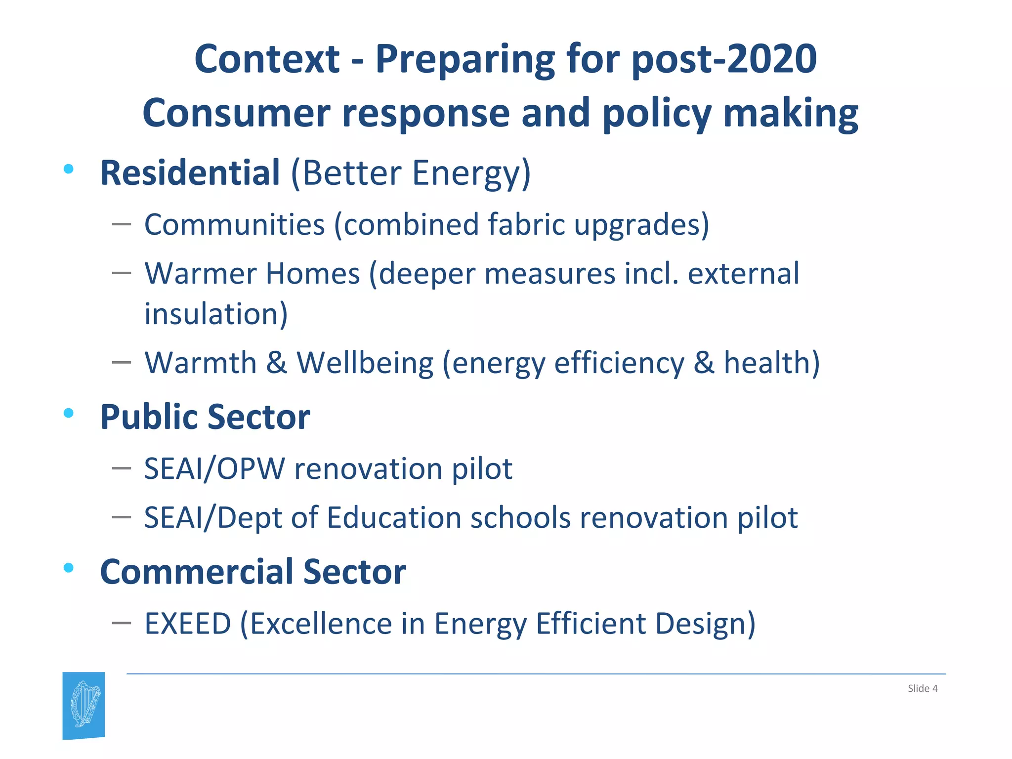 Context - Preparing for post-2020
Consumer response and policy making
• Residential (Better Energy)
– Communities (combined fabric upgrades)
– Warmer Homes (deeper measures incl. external
insulation)
– Warmth & Wellbeing (energy efficiency & health)
• Public Sector
– SEAI/OPW renovation pilot
– SEAI/Dept of Education schools renovation pilot
• Commercial Sector
– EXEED (Excellence in Energy Efficient Design)
Slide 4
 