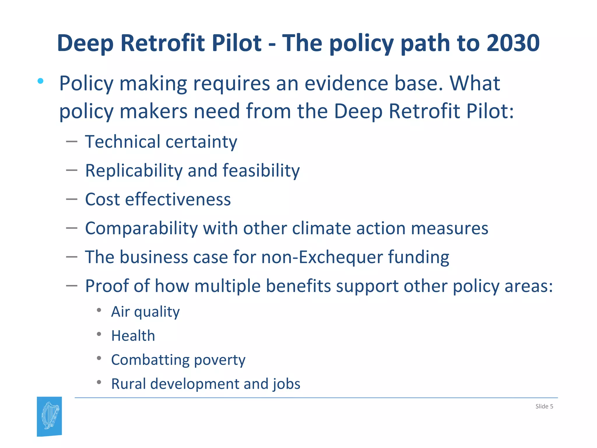 Deep Retrofit Pilot - The policy path to 2030
• Policy making requires an evidence base. What
policy makers need from the Deep Retrofit Pilot:
– Technical certainty
– Replicability and feasibility
– Cost effectiveness
– Comparability with other climate action measures
– The business case for non-Exchequer funding
– Proof of how multiple benefits support other policy areas:
• Air quality
• Health
• Combatting poverty
• Rural development and jobs
Slide 5
 