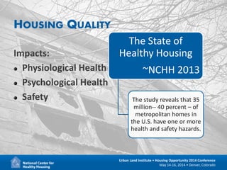 12
Urban Land Institute • Housing Opportunity 2014 Conference
May 14-16, 2014 • Denver, Colorado
HOUSING QUALITY
Impacts:
Physiological Health
Psychological Health
Safety
The State of
Healthy Housing
~NCHH 2013
The study reveals that 35
million-- 40 percent – of
metropolitan homes in
the U.S. have one or more
health and safety hazards.
 