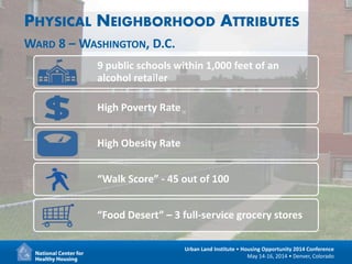 15
Urban Land Institute • Housing Opportunity 2014 Conference
May 14-16, 2014 • Denver, Colorado
PHYSICAL NEIGHBORHOOD ATTRIBUTES
WARD 8 – WASHINGTON, D.C.
9 public schools within 1,000 feet of an
alcohol retailer
High Poverty Rate
High Obesity Rate
“Walk Score” - 45 out of 100
“Food Desert” – 3 full-service grocery stores
 