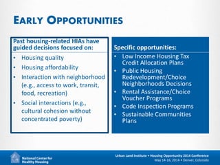 19
Urban Land Institute • Housing Opportunity 2014 Conference
May 14-16, 2014 • Denver, Colorado
EARLY OPPORTUNITIES
Past housing-related HIAs have
guided decisions focused on:
▪ Housing quality
▪ Housing affordability
▪ Interaction with neighborhood
(e.g., access to work, transit,
food, recreation)
▪ Social interactions (e.g.,
cultural cohesion without
concentrated poverty)
Specific opportunities:
▪ Low Income Housing Tax
Credit Allocation Plans
▪ Public Housing
Redevelopment/Choice
Neighborhoods Decisions
▪ Rental Assistance/Choice
Voucher Programs
▪ Code Inspection Programs
▪ Sustainable Communities
Plans
 