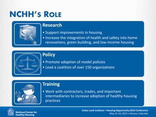 2
Urban Land Institute • Housing Opportunity 2014 Conference
May 14-16, 2014 • Denver, Colorado
NCHH’S ROLE
Research
• Support improvements in housing
• Increase the integration of health and safety into home
renovations, green building, and low-income housing
Policy
• Promote adoption of model policies
• Lead a coalition of over 150 organizations
Training
• Work with contractors, trades, and important
intermediaries to increase adoption of healthy housing
practices
 