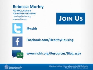 21
Urban Land Institute • Housing Opportunity 2014 Conference
May 14-16, 2014 • Denver, Colorado
@nchh
Facebook.com/HealthyHousing.
www.nchh.org/Resources/Blog.aspx
JOIN US
Rebecca Morley
NATIONAL CENTER
FOR HEALTHY HOUSING
rmorley@nchh.org
www.nchh.org
 