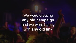 We were creating
any old campaign
and we were happy
with any old link
 