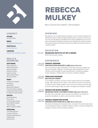 REBECCA
MULKEY
M U LT I D I S C I P L I N A R Y D E S I G N E R
EDUCATION
EXPERIENCE
OVERVIEW
SKILLS &
EXPERTISE
MILWAUKEE INSTITUTE OF ART & DESIGN
BFA Communication Design
2012-2016
APR 2016
TO PRESENT
APR 2016
TO PRESENT
JAN 2017
TO PRESENT
MAR 2012
TO APR 2016
GRAPHIC DESIGNER
WESTERN STATES ENVELOPE & LABEL Butler, Wisconsin
As the brand and image ambassador of this large revenue company, my
role as the graphic designer is to take ideas and translate them into an
effective visual message through advertisements, tradeshow displays,
email campaigns, catalogs, flyers, and other marketing collateral.
FREELANCE DESIGNER
BECK MULKEY DESIGN
In my freelance position, I’ve done a wide range of both print and digital
design. After talking with the clients, I work with them hand-in-hand to find
a solution to their design problem. From concert promotions and branding,
to social media design, I take my clients’ message and translate it visually.
NEWSLETTER BOARD MEMBER
MILWAUKEE POSTAL CUSTOMER COUNCIL Milwaukee, Wisconsin
My role as the newsletter board member of the MPCC is to design the
quarterly newsletters as well as event promotion materials.
DESIGN & MARKETING INTERN
WESTERN STATES ENVELOPE & LABEL Butler, Wisconsin
My role as the design and marketing intern consisted of the items listed above
in my full designer position at Western States as well as customer samples and
designs for various internal company initiatives.
My objective as a multidisciplinary designer is to find creative solutions for
effectively communicating complex ideas through a variety of mediums to
the end user. My design versatility that has been established over my five
years of professional design experience has allowed me to take my ideas
from good to great, and I hope to grow those skills and exercise them in a
creative position.
SOFTWARE
Adobe Illustrator
Adobe Photoshop
Adobe InDesign
Adobe Premiere
Adobe Acrobat
Adobe After Effects
Microsoft Office
PRINT
Tradeshow Displays
Packaging
Advertising
Marketing Collateral
Promotional Item Design
Catalog & Booklet Design
Envelope & Label Design
DIGITAL
Email Marketing
Advertising
Landing Page Design
Social Media Design
Video Editing
Motion Graphics (GIFs)
PERSONAL
Time Management
Creative Thinking
Deadline Management
Collaboration
Multi-tasking
CONTACT
PHONE
262.623.7306
EMAIL
design@beckmulkey.com
PORTFOLIO
beckmulkey.com
LINKEDIN
linkedin.com/in/rebeccamulkey
 
