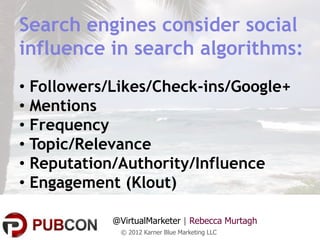 Search engines consider social
influence in search algorithms:
• Followers/Likes/Check-ins/Google+
• Mentions
• Frequency
• Topic/Relevance
• Reputation/Authority/Influence
• Engagement (Klout)

            @VirtualMarketer | Rebecca Murtagh
             © 2012 Karner Blue Marketing LLC
 