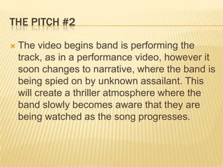 The Pitch #2The video begins band is performing the track, as in a performance video, however it soon changes to narrative, where the band is being spied on by unknown assailant. This will create a thriller atmosphere where the band slowly becomes aware that they are being watched as the song progresses. 