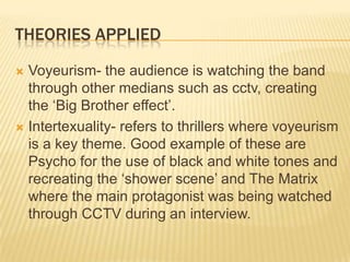 Theories appliedVoyeurism- the audience is watching the band through other medians such as cctv, creating the ‘Big Brother effect’.Intertexuality- refers to thrillers where voyeurism  is a key theme. Good example of these are Psycho for the use of black and white tones and recreating the ‘shower scene’ and The Matrix where the main protagonist was being watched through CCTV during an interview.