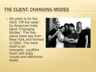 The Client: Changing ModesMy pitch is for the track ‘Off the radar’ by American indie band ‘Changing Modes’. The five piece band are from New York and formed in 2004. The track itself is an energetic, youthful track with edgy vocals and electronic beats.