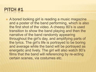 Pitch #1A bored looking girl is reading a music magazine and a poster of the band performing, which is also the first shot of the video. A cheesy 80’s is used transition to show the band playing and then the narrative of the band randomly appearing throughout the girl’s day, and amplifying parts of the lyrics. The girl’s life is portrayed to be boring and average while the band will be portrayed as energetic and lively. The girl will also watch 80’s films that the band will referencing by re-acting certain scenes, via costumes etc.