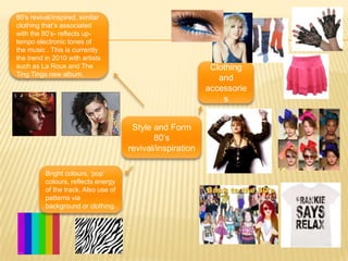 80’s revival/inspired, similar clothing that’s associated with the 80’s- reflects up-tempo electronic tones of  the music . This is currently the trend in 2010 with artists such as La Roux and The Ting Tings new album.Clothing and accessoriesStyle and Form 80’s revival/inspirationBright colours, ‘pop’ colours, reflects energy of the track. Also use of patterns via background or clothing. 