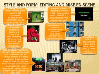 Style and form: Editing and mise-en-sceneAlso bold, colourful typography on black or plain background in certain parts of the to create karaoke effect and illustrates lyrics. Editing: Special effects including green screen to add dimension to background and connote 80’s revival theme, such as neon colours and patterns. Use of split screen towards the end to reflect the countdown at the end of the song, also to distinguish band members persona.  Also slow motion.Graphic match: for example from the girl looking at a poster of the band performing at the beginning of the video and tranistions into the actually video.Use of filters: black and white filters to perhaps during bridge, old film effect to create a contrast to rest of video.Mise-en-scene: This includes the band performing in a studio for a professional look and various locations to recreate scenes from films e.g school library for breakfast club. Also teen’s bedroom to create sense of normalilty. Also use of bright, flashing lights for electro element. Also via costume see style slide.