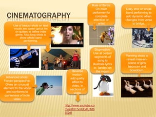 CinematographyRule of thirds: On main performer for complete attention on artistDolly shot of whole band performing to add dynamic when changes from verse to bridge. Use of beauty shots on lead vocals and close up/cut ins on guitars to define indie genre. Also long shots to show whole band performing.Stopmotion: Use at certain segments of song to illustrate lyrics ie; ‘landed on the moon’Panning shots to reveal mise-en-scene of girls bedroom and boredoom.Reverse motion: add quirky effect to video, in sections of videoAdvanced shots: Forced perspective: Gives an unusual element to the video and conforms to quirkeness of indie videohttp://www.youtube.com/watch?v=UEAU1dbSQdI