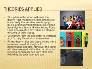 Theories applied This pitch in the video will uses the theory Post modernism, that 80’s revival is currently the trend for electro/pop music and inspiration from music videos from Mystery Jets and New Young Pony Club who use 80’s revival as an element to some of their videos.Voyeurism- that the spectator is watching a girl’s daily life within the narrative. Firth’s theory- that this video will be more narrative based although with performance aspects. However the band will also take part within the narrative by reacting certain scenes from films and following the girl’s average day.