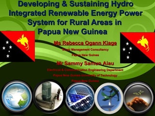 Developing & Sustaining Hydro
Integrated Renewable Energy Power
System for Rural Areas in
Papua New Guinea
Ms Rebecca Ogann Kiage
Suapi Management Consultancy
Papua New Guinea

Mr Sammy Samun Aiau
Electrical & Communication Engineering Department
Papua New Guinea University of Technology
Papua New Guinea

1

 
