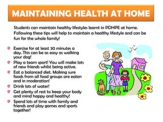 MAINTAINING HEALTH AT HOME
Students can maintain healthy lifestyles learnt in PDHPE at home.
Following these tips will help to maintain a healthy lifestyle and can be
fun for the whole family!

Exercise for at least 30 minutes a
day. This can be as easy as walking
your dog!
Play a team sport! You will make lots
of new friends whilst being active.
Eat a balanced diet. Making sure
foods from all food groups are eaten
and in moderation!
Drink lots of water!
Get plenty of rest to keep your body
and mind happy and healthy!
Spend lots of time with family and
friends and play games and sports
together!
 