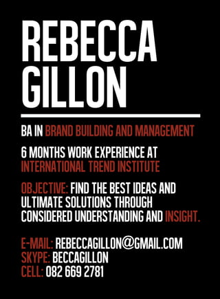 REBECCA
GILLON
BA IN BRAND BUILDING and management
6 MONTHS WORK EXPERIENCE AT
INTERNATIONAL TREND Institute
objective: find the best ideas and
ultimate solutions through
considered understanding and insight.
E-MAIL: Rebeccagillon@gmail.com
SKYPE: beccagillon
Cell: 082 669 2781
 