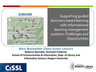 Supporting guided
discovery based learning
with informational
learning management
systems: Challenges and
Opportunities
Nina Wacholder Class Guest Lecture
Rebecca Reynolds, Assistant Professor
School of Communication & Information, Dept. of Library and
Information Science, Rutgers University

 