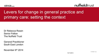 © Nuffield Trust 
Levers for change in general practice and primary care: setting the context 
Dr Rebecca Rosen 
Senior Fellow 
The Nuffield Trust 
General Practitioner 
South East London 
November 6th 2014 
13/11/2013  