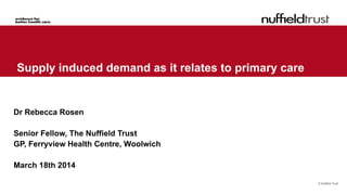 © Nuffield Trust
Supply induced demand as it relates to primary care
Dr Rebecca Rosen
Senior Fellow, The Nuffield Trust
GP, Ferryview Health Centre, Woolwich
March 18th 2014
 