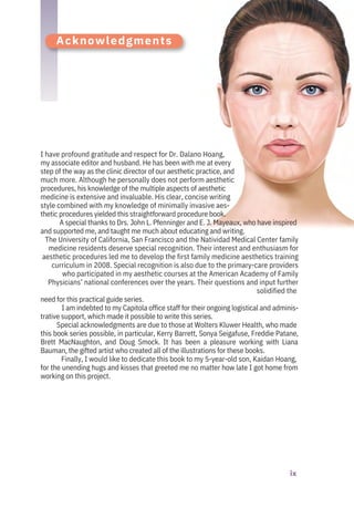 Acknowledgments
I have profound gratitude and respect for Dr. Dalano Hoang,
my associate editor and husband. He has been with me at every
step of the way as the clinic director of our aesthetic practice, and
much more. Although he personally does not perform aesthetic
procedures, his knowledge of the multiple aspects of aesthetic
medicine is extensive and invaluable. His clear, concise writing
style combined with my knowledge of minimally invasive aes-
thetic procedures yielded this straightforward procedure book.
A special thanks to Drs. John L. Pfenninger and E. J. Mayeaux, who have inspired
and supported me, and taught me much about educating and writing.
The University of California, San Francisco and the Natividad Medical Center family
medicine residents deserve special recognition. Their interest and enthusiasm for
aesthetic procedures led me to develop the first family medicine aesthetics training
curriculum in 2008. Special recognition is also due to the primary-care providers
who participated in my aesthetic courses at the American Academy of Family
Physicians’ national conferences over the years. Their questions and input further
solidified the
need for this practical guide series.
I am indebted to my Capitola office staff for their ongoing logistical and adminis-
trative support, which made it possible to write this series.
Special acknowledgments are due to those at Wolters Kluwer Health, who made
this book series possible, in particular, Kerry Barrett, Sonya Seigafuse, Freddie Patane,
Brett MacNaughton, and Doug Smock. It has been a pleasure working with Liana
Bauman, the gifted artist who created all of the illustrations for these books.
Finally, I would like to dedicate this book to my 5-year-old son, Kaidan Hoang,
for the unending hugs and kisses that greeted me no matter how late I got home from
working on this project.
ix
 