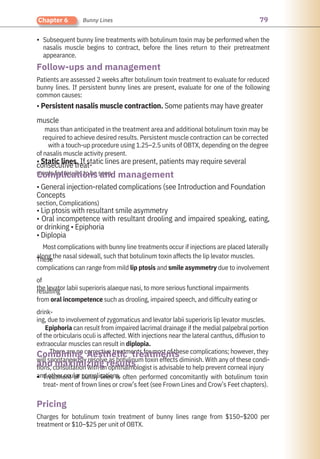 79
Chapter 6 Bunny Lines
•
•
Treatment of bunny lines is often performed concomitantly with botulinum toxin
treat- ment of frown lines or crow’s feet (see Frown Lines and Crow’s Feet chapters).
Charges for botulinum toxin treatment of bunny lines range from $150–$200 per
treatment or $10–$25 per unit of OBTX.
• General injection-related complications (see Introduction and Foundation
Concepts
section, Complications)
• Lip ptosis with resultant smile asymmetry
• Oral incompetence with resultant drooling and impaired speaking, eating,
or drinking • Epiphoria
• Diplopia
Most complications with bunny line treatments occur if injections are placed laterally
along the nasal sidewall, such that botulinum toxin affects the lip levator muscles.
These
complications can range from mild lip ptosis and smile asymmetry due to involvement
of
the levator labii superioris alaeque nasi, to more serious functional impairments
resulting
from oral incompetence such as drooling, impaired speech, and difficulty eating or
drink-
ing, due to involvement of zygomaticus and levator labii superioris lip levator muscles.
Epiphoria can result from impaired lacrimal drainage if the medial palpebral portion
of the orbicularis oculi is affected. With injections near the lateral canthus, diffusion to
extraocular muscles can result in diplopia.
There are no corrective treatments for most of these complications; however, they
will spontaneously resolve as botulinum toxin effects diminish. With any of these condi-
tions, consultation with an ophthalmologist is advisable to help prevent corneal injury
and other ocular complications.
Patients are assessed 2 weeks after botulinum toxin treatment to evaluate for reduced
bunny lines. If persistent bunny lines are present, evaluate for one of the following
common causes:
• Persistent nasalis muscle contraction. Some patients may have greater
muscle
mass than anticipated in the treatment area and additional botulinum toxin may be
required to achieve desired results. Persistent muscle contraction can be corrected
with a touch-up procedure using 1.25–2.5 units of OBTX, depending on the degree
of nasalis muscle activity present.
• Static lines. If static lines are present, patients may require several
consecutive treat-
ments for results to be seen.
Subsequent bunny line treatments with botulinum toxin may be performed when the
nasalis muscle begins to contract, before the lines return to their pretreatment
appearance.
Pricing
Follow-ups and management
Complications and management
Combining Aesthetic treatments
and maximizing results
 