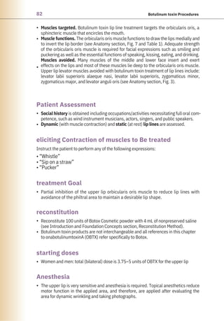 82 Botulinum toxin Procedures
•
•
•
•
•
•
•
•
•
•
Instruct the patient to perform any of the following expressions:
• “Whistle”
• “Sip on a straw”
• “Pucker”
Women and men: total (bilateral) dose is 3.75–5 units of OBTX for the upper lip
Social history is obtained including occupations/activities necessitating full oral com-
petence, such as wind instrument musicians, actors, singers, and public speakers.
Dynamic (with muscle contraction) and static (at rest) lip lines are assessed.
Partial inhibition of the upper lip orbicularis oris muscle to reduce lip lines with
avoidance of the philtral area to maintain a desirable lip shape.
Reconstitute 100 units of Botox Cosmetic powder with 4 mL of nonpreserved saline
(see Introduction and Foundation Concepts section, Reconstitution Method).
Botulinum toxin products are not interchangeable and all references in this chapter
to onabotulinumtoxinA (OBTX) refer specifically to Botox.
The upper lip is very sensitive and anesthesia is required. Topical anesthetics reduce
motor function in the applied area, and therefore, are applied after evaluating the
area for dynamic wrinkling and taking photographs.
Muscles targeted. Botulinum toxin lip line treatment targets the orbicularis oris, a
sphincteric muscle that encircles the mouth.
Muscle functions. The orbicularis oris muscle functions to draw the lips medially and
to invert the lip border (see Anatomy section, Fig. 7 and Table 1). Adequate strength
of the orbicularis oris muscle is required for facial expressions such as smiling and
puckering as well as the essential functions of speaking, kissing, eating, and drinking.
Muscles avoided. Many muscles of the middle and lower face insert and exert
effects on the lips and most of these muscles lie deep to the orbicularis oris muscle.
Upper lip levator muscles avoided with botulinum toxin treatment of lip lines include:
levator labii superioris alaeque nasi, levator labii superioris, zygomaticus minor,
zygomaticus major, and levator anguli oris (see Anatomy section, Fig. 3).
Anesthesia
reconstitution
starting doses
treatment Goal
Patient Assessment
eliciting Contraction of muscles to Be treated
 
