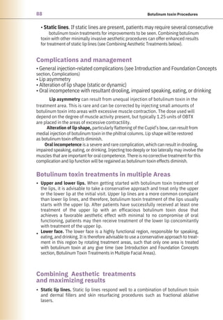 88 Botulinum toxin Procedures
•
•
•
• Static lines. If static lines are present, patients may require several consecutive
botulinum toxin treatments for improvements to be seen. Combining botulinum
toxin with other minimally invasive aesthetic procedures can offer enhanced results
for treatment of static lip lines (see Combining Aesthetic Treatments below).
Static lip lines. Static lip lines respond well to a combination of botulinum toxin
and dermal fillers and skin resurfacing procedures such as fractional ablative
lasers.
Upper and lower lips. When getting started with botulinum toxin treatment of
the lips, it is advisable to take a conservative approach and treat only the upper
or the lower lip at the initial visit. Upper lip lines are a more common complaint
than lower lip lines, and therefore, botulinum toxin treatment of the lips usually
starts with the upper lip. After patients have successfully received at least one
treatment of the upper lip with an efficacious botulinum toxin dose that
achieves a favorable aesthetic effect with minimal to no compromise of oral
functioning, patients may then receive treatment of the lower lip concomitantly
with treatment of the upper lip.
Lower face. The lower face is a highly functional region, responsible for speaking,
eating, and drinking. It is therefore advisable to use a conservative approach to treat-
ment in this region by rotating treatment areas, such that only one area is treated
with botulinum toxin at any give time (see Introduction and Foundation Concepts
section, Botulinum Toxin Treatments in Multiple Facial Areas).
• General injection-related complications (see Introduction and Foundation Concepts
section, Complications)
• Lip asymmetry
• Alteration of lip shape (static or dynamic)
• Oral incompetence with resultant drooling, impaired speaking, eating, or drinking
Lip asymmetry can result from unequal injection of botulinum toxin in the
treatment area. This is rare and can be corrected by injecting small amounts of
botulinum toxin into areas with excessive muscle contraction. The dose used will
depend on the degree of muscle activity present, but typically 1.25 units of OBTX
are placed in the areas of excessive contractility.
Alteration of lip shape, particularly flattening of the Cupid’s bow, can result from
medial injection of botulinum toxin in the philtral columns. Lip shape will be restored
as botulinum toxin effects diminish.
Oral incompetence is a severe and rare complication, which can result in drooling,
impaired speaking, eating, or drinking. Injecting too deeply or too laterally may involve the
muscles that are important for oral competence. There is no corrective treatment for this
complication and lip function will be regained as botulinum toxin effects diminish.
Complications and management
Combining Aesthetic treatments
and maximizing results
Botulinum toxin treatments in multiple Areas
 