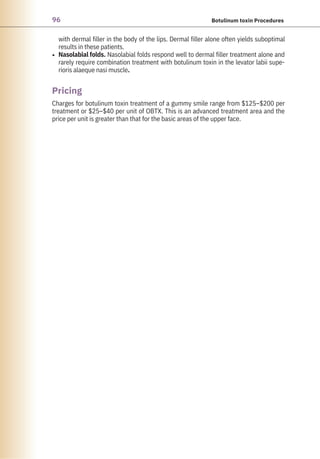 96 Botulinum toxin Procedures
with dermal filler in the body of the lips. Dermal filler alone often yields suboptimal
results in these patients.
Nasolabial folds. Nasolabial folds respond well to dermal filler treatment alone and
rarely require combination treatment with botulinum toxin in the levator labii supe-
rioris alaeque nasi muscle.
Charges for botulinum toxin treatment of a gummy smile range from $125–$200 per
treatment or $25–$40 per unit of OBTX. This is an advanced treatment area and the
price per unit is greater than that for the basic areas of the upper face.
•
Pricing
 