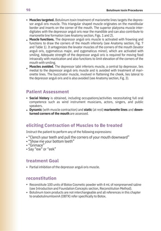 98 Botulinum toxin Procedures
•
•
•
•
•
•
•
•
Partial inhibition of the depressor anguli oris muscle.
Instruct the patient to perform any of the following expressions:
• “Clench your teeth and pull the corners of your mouth downward”
• “Show me your bottom teeth”
• “Grimace”
• Say “ew” or “eek”
Social history is obtained, including occupations/activities necessitating full oral
competence such as wind instrument musicians, actors, singers, and public
speakers.
Dynamic (with muscle contraction) and static (at rest) marionette lines and down-
turned corners of the mouth are assessed.
Reconstitute 100 units of Botox Cosmetic powder with 4 mL of nonpreserved saline
(see Introduction and Foundation Concepts section, Reconstitution Method).
Botulinum toxin products are not interchangeable and all references in this chapter
to onabotulinumtoxinA (OBTX) refer specifically to Botox.
Muscles targeted. Botulinum toxin treatment of marionette lines targets the depres-
sor anguli oris muscle. This triangular shaped muscle originates on the mandibular
border and inserts on the corner of the mouth. The superior platysma muscle inter-
digitates with the depressor anguli oris near the mandible and can also contribute to
marionette line formation (see Anatomy section, Figs. 1 and 2).
Muscle functions. The depressor anguli oris muscle is activated with frowning and
functions to draw the corners of the mouth inferiorly (see Anatomy section, Fig. 7
and Table 1). It antagonizes the levator muscles of the corners of the mouth (levator
anguli oris, zygomaticus major, and zygomaticus minor), which are activated with
smiling. Adequate strength of the depressor anguli oris is required for moving food
intraorally with mastication and also functions to limit elevation of the corners of the
mouth with smiling.
Muscles avoided. The depressor labii inferioris muscle, a central lip depressor, lies
medial to the depressor anguli oris muscle and is avoided with treatment of mari-
onette lines. The buccinator muscle, involved in flattening the cheek, lies lateral to
the depressor anguli oris and is also avoided (see Anatomy section, Fig. 3).
reconstitution
treatment Goal
Patient Assessment
eliciting Contraction of Muscles to Be treated
 