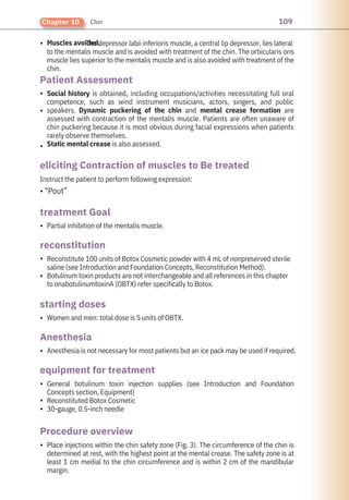 109
Chapter 10 Chin
•
•
•
•
•
•
•
•
•
•
•
•
•
Muscles avoided.
Partial inhibition of the mentalis muscle.
Women and men: total dose is 5 units of OBTX.
Instruct the patient to perform following expression:
• “Pout”
Anesthesia is not necessary for most patients but an ice pack may be used if required.
Place injections within the chin safety zone (Fig. 3). The circumference of the chin is
determined at rest, with the highest point at the mental crease. The safety zone is at
least 1 cm medial to the chin circumference and is within 2 cm of the mandibular
margin.
Reconstitute 100 units of Botox Cosmetic powder with 4 mL of nonpreserved sterile
saline (see Introduction and Foundation Concepts, Reconstitution Method).
Botulinum toxin products are not interchangeable and all references in this chapter
to onabotulinumtoxinA (OBTX) refer specifically to Botox.
Social history is obtained, including occupations/activities necessitating full oral
competence, such as wind instrument musicians, actors, singers, and public
speakers. Dynamic puckering of the chin and mental crease formation are
assessed with contraction of the mentalis muscle. Patients are often unaware of
chin puckering because it is most obvious during facial expressions when patients
rarely observe themselves.
Static mental crease is also assessed.
The depressor labii inferioris muscle, a central lip depressor, lies lateral
to the mentalis muscle and is avoided with treatment of the chin. The orbicularis oris
muscle lies superior to the mentalis muscle and is also avoided with treatment of the
chin.
General botulinum toxin injection supplies (see Introduction and Foundation
Concepts section, Equipment)
Reconstituted Botox Cosmetic
30-gauge, 0.5-inch needle
Anesthesia
reconstitution
starting doses
treatment Goal
Patient Assessment
Procedure overview
equipment for treatment
eliciting Contraction of muscles to Be treated
 