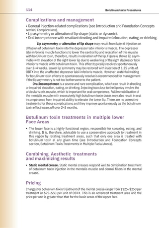 114 Botulinum toxin Procedures
Pricing
Complications and management
Combining Aesthetic treatments
and maximizing results
Botulinum toxin treatments in multiple lower
Face Areas
•
• Static mental crease. Static mental creases respond well to combination treatment
of botulinum toxin injection in the mentalis muscle and dermal fillers in the mental
crease.
The lower face is a highly functional region, responsible for speaking, eating, and
drinking. It is, therefore, advisable to use a conservative approach to treatment in
this region by rotating treatment areas, such that only one area is treated with
botulinum toxin at any given time (see Introduction and Foundation Concepts
section, Botulinum Toxin Treatments in Multiple Facial Areas).
• General injection-related complications (see Introduction and Foundation Concepts
section, Complications).
• Lip asymmetry or alteration of lip shape (static or dynamic).
• Oral incompetence with resultant drooling and impaired elocution, eating, or drinking.
Lip asymmetry or alteration of lip shape may result from lateral injection or
diffusion of botulinum toxin into the depressor labii inferioris muscle. The depressor
labii inferioris muscle functions to lower the central lip and relaxation of this muscle
with botulinum toxin, therefore, results in elevation of the lip. Figure 6 shows lip asym-
metry with elevation of the right lower lip due to weakening of the right depressor labii
inferioris muscle with botulinum toxin. This effect typically resolves spontaneously
over 2–4 weeks. Lower lip symmetry may be restored with injection of 1.25 units of
OBTX into the unaffected depressor labii inferioris muscle. However, watchful waiting
for botulinum toxin effects to spontaneously resolve is recommended for management
if the lip asymmetry is not too bothersome to the patient.
Oral incompetence is a severe and rare complication, which can result in drooling
or impaired elocution, eating, or drinking. Injecting too close to the lip may involve the
orbicularis oris muscle, which is important for oral competence. Full immobilization of
the mentalis muscle with excessively high botulinum toxin doses may also result in oral
incompetence from impaired ability to elevate the lower lip. There are no corrective
treatments for these complications and they improve spontaneously as the botulinum
toxin effect wears off over 2–3 months.
Charges for botulinum toxin treatment of the mental crease range from $125–$250 per
treatment or $25–$50 per unit of OBTX. This is an advanced treatment area and the
price per unit is greater than that for the basic areas of the upper face.
 